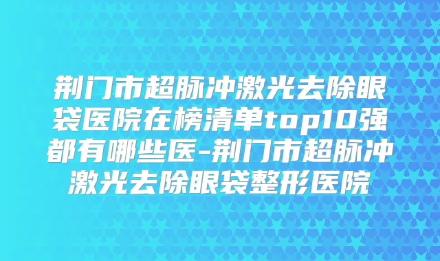 荆门市超脉冲激光去除眼袋医院在榜清单top10强都有哪些医-荆门市超脉冲激光去除眼袋整形医院