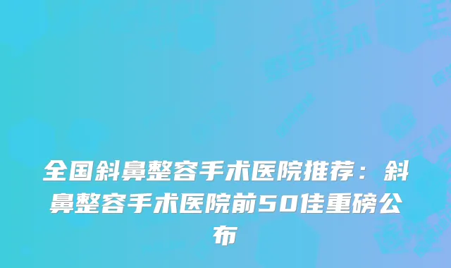 全国斜鼻整容手术医院推荐：斜鼻整容手术医院前50佳重磅公布