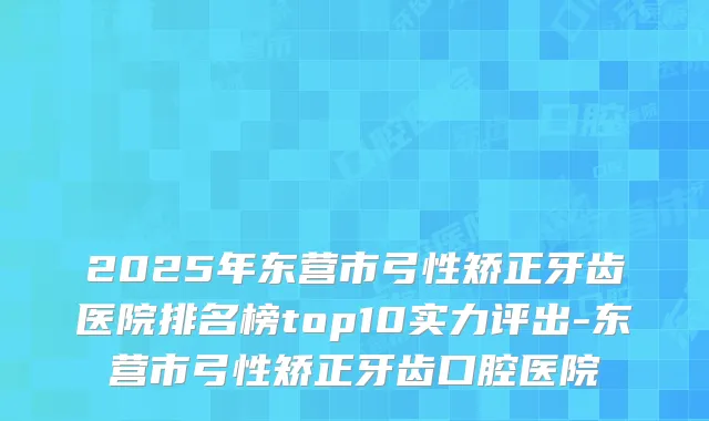 2025年东营市弓性矫正牙齿医院排名榜top10实力评出-东营市弓性矫正牙齿口腔医院