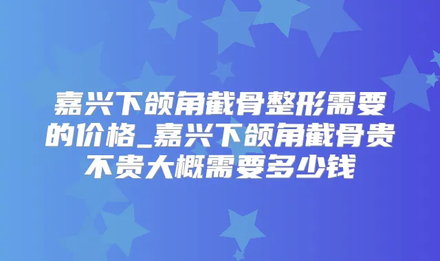 嘉兴下颌角截骨整形需要的价格_嘉兴下颌角截骨贵不贵大概需要多少钱