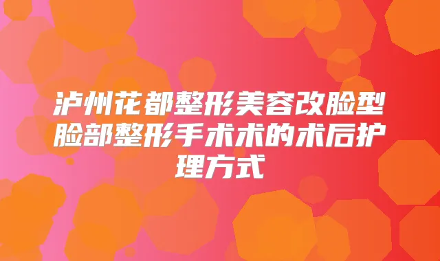 泸州花都整形美容改脸型脸部整形手术术的术后护理方式