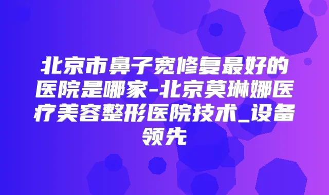 北京市鼻子宽修复好的医院是哪家-北京莫琳娜医疗美容整形医院技术_设备领先