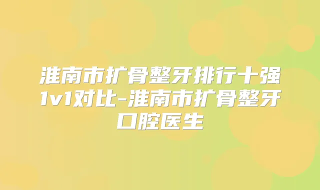 淮南市扩骨整牙排行十强1v1对比-淮南市扩骨整牙口腔医生