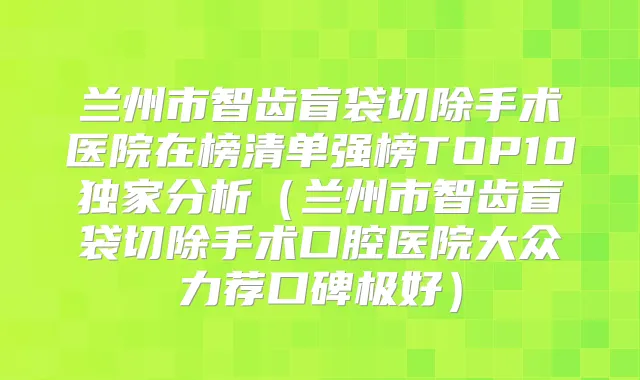 兰州市智齿盲袋切除手术医院在榜清单强榜TOP10分析（兰州市智齿盲袋切除手术口腔医院大众力荐口碑极好）