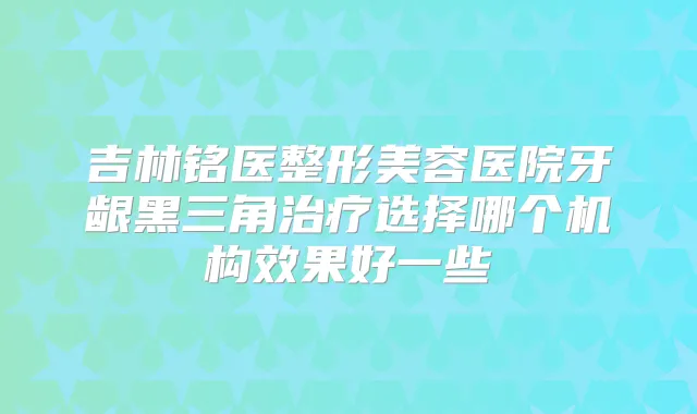 吉林铭医整形美容医院牙龈黑三角选择哪个机构效果好一些