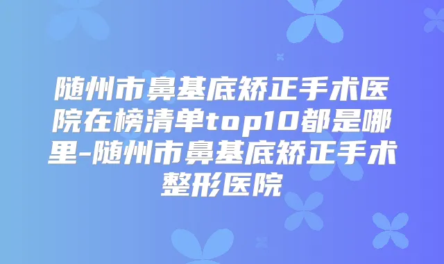 随州市鼻基底矫正手术医院在榜清单top10都是哪里-随州市鼻基底矫正手术整形医院