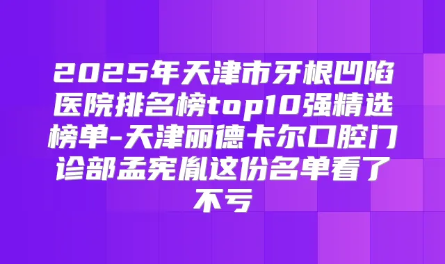 2025年天津市牙根凹陷医院排名榜top10强精选榜单-天津丽德卡尔口腔门诊部孟宪胤这份名单看了不亏