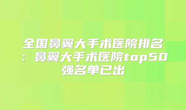 全国鼻翼大手术医院排名：鼻翼大手术医院top50强名单已出