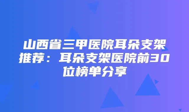 山西省三甲医院耳朵支架推荐：耳朵支架医院前30位榜单分享