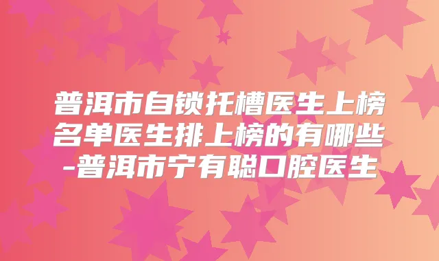 普洱市自锁托槽医生上榜名单医生排上榜的有哪些-普洱市宁有聪口腔医生