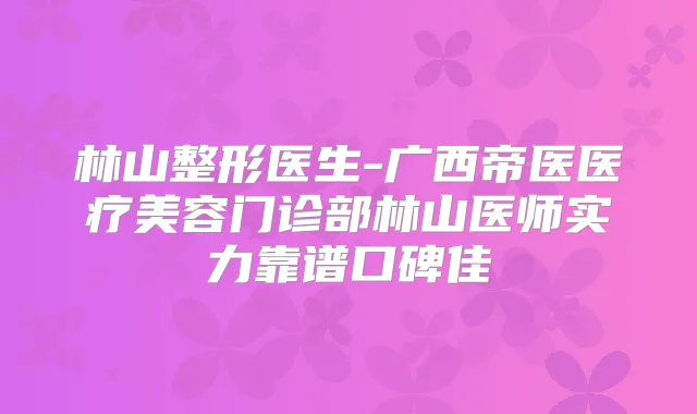 林山整形医生-广西帝医医疗美容门诊部林山医师实力靠谱口碑佳