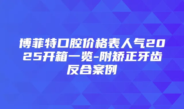 博菲特口腔价格表人气2025开箱一览-附矫正牙齿反合案例