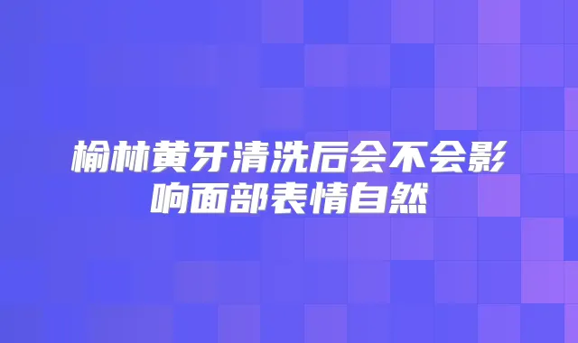 榆林黄牙清洗后会不会影响面部表情自然