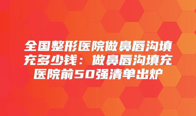 全国整形医院做鼻唇沟填充多少钱：做鼻唇沟填充医院前50强清单出炉