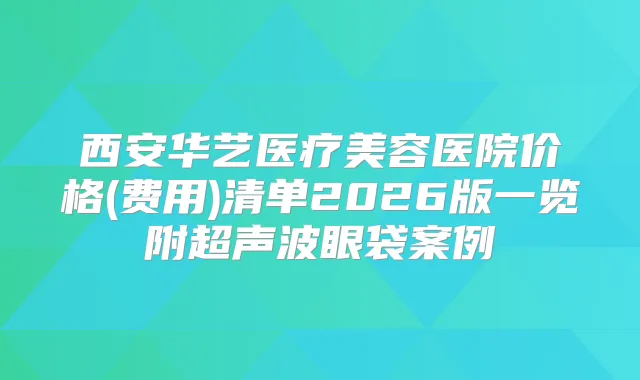 西安华艺医疗美容医院价格(费用)清单2026版一览附超声波眼袋案例