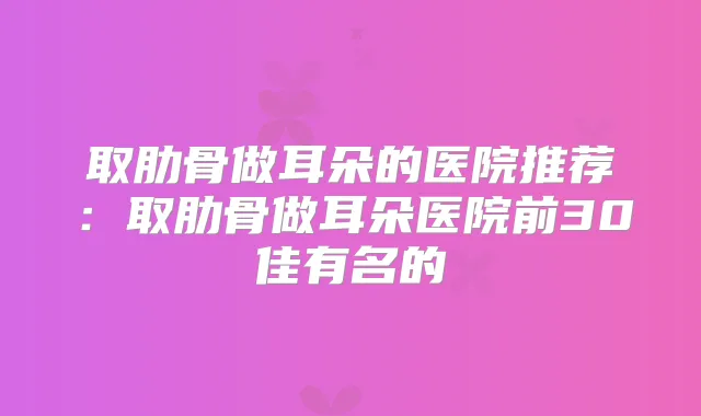 取肋骨做耳朵的医院推荐:取肋骨做耳朵医院前30佳有名的