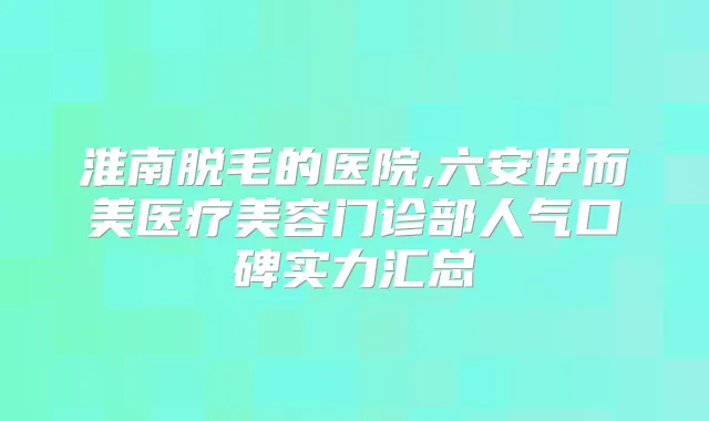 淮南脱毛的医院,六安伊而美医疗美容门诊部人气口碑实力汇总