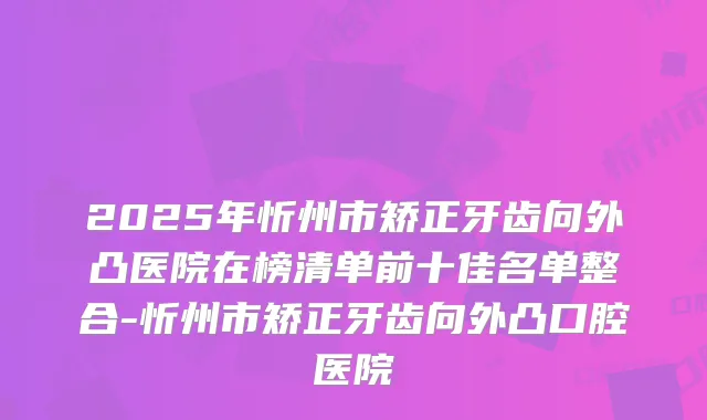 2025年忻州市矫正牙齿向外凸医院在榜清单前十佳名单整合-忻州市矫正牙齿向外凸口腔医院