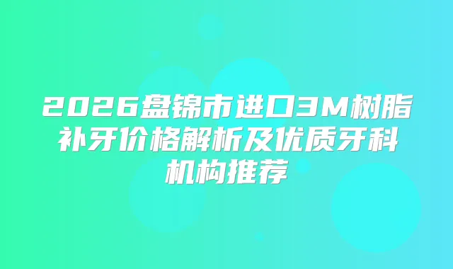 2026盘锦市进口3M树脂补牙价格解析及优质牙科机构推荐