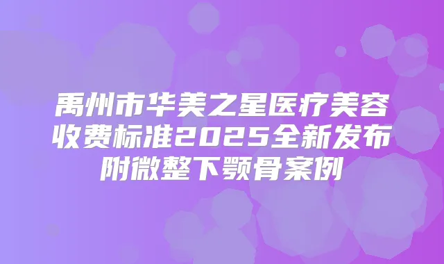 禹州市华美之星医疗美容收费标准2025全新发布附微整下颚骨案例