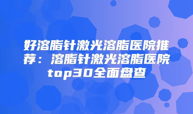 好溶脂针激光溶脂医院推荐：溶脂针激光溶脂医院top30全面盘查