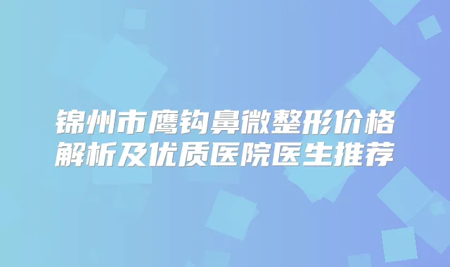 锦州市鹰钩鼻微整形价格解析及优质医院医生推荐