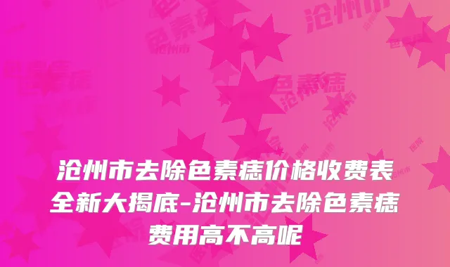 沧州市去除色素痣价格收费表全新大揭底-沧州市去除色素痣费用高不高呢