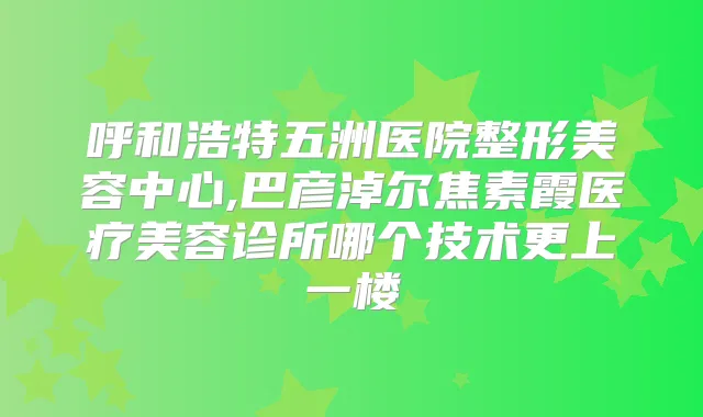 呼和浩特五洲医院整形美容中心,巴彦淖尔焦素霞医疗美容诊所哪个技术更上一楼