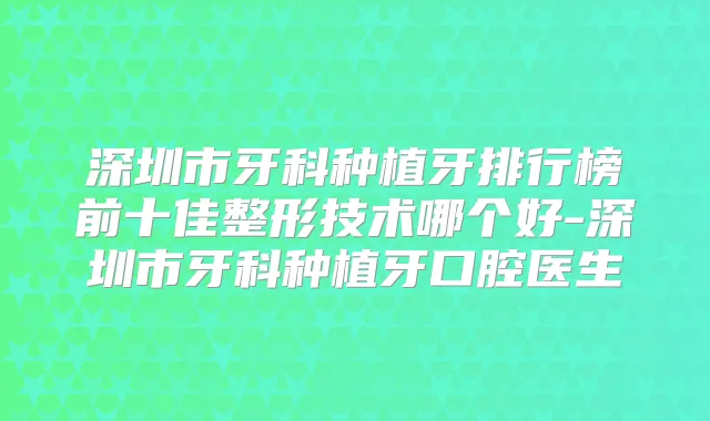 深圳市牙科种植牙排行榜前十佳整形技术哪个好-深圳市牙科种植牙口腔医生
