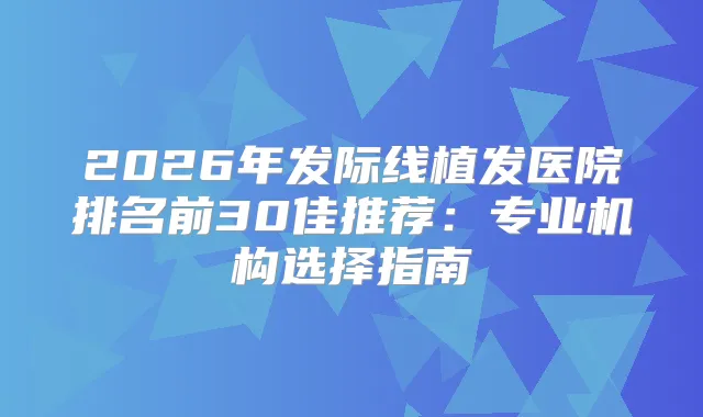 2026年发际线植发医院排名前30佳推荐:专业机构选择指南