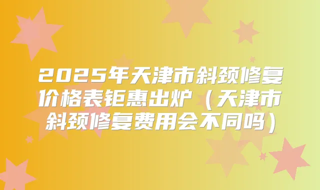 2025年天津市斜颈修复价格表钜惠出炉（天津市斜颈修复费用会不同吗）