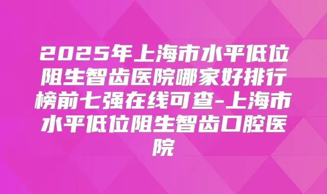 2025年上海市水平低位阻生智齿医院哪家好排行榜前七强在线可查-上海市水平低位阻生智齿口腔医院