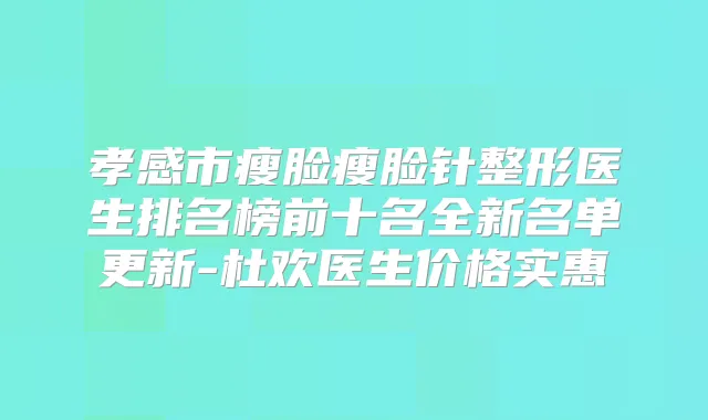 孝感市瘦脸瘦脸针整形医生排名榜前十名全新名单更新-杜欢医生价格实惠