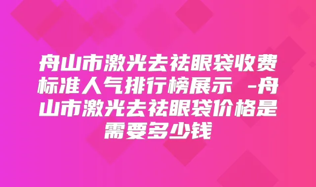 舟山市激光去祛眼袋收费标准人气排行榜展示 -舟山市激光去祛眼袋价格是需要多少钱