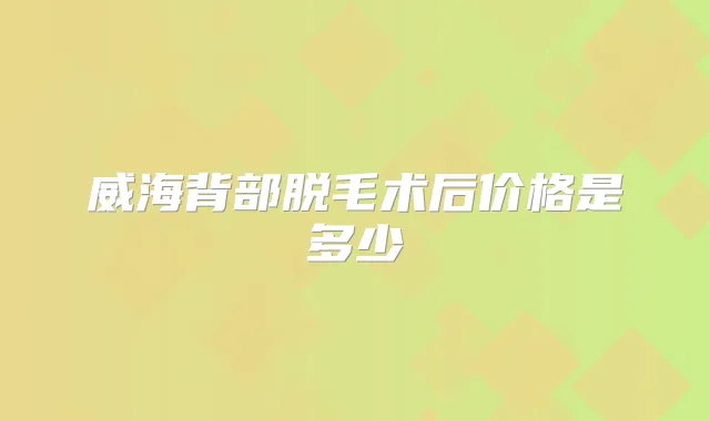 威海背部脱毛术后价格是多少