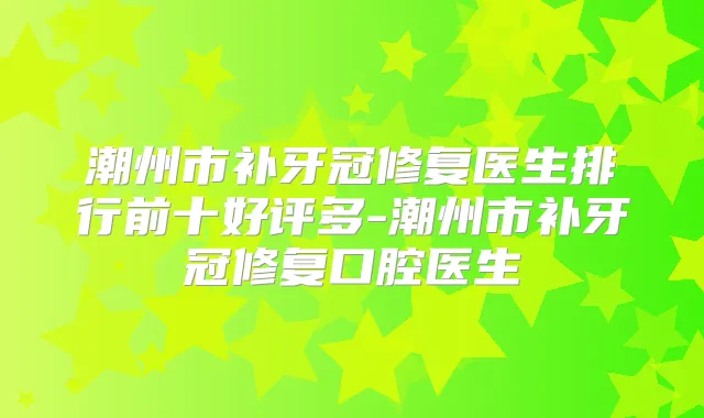 潮州市补牙冠修复医生排行前十好评多-潮州市补牙冠修复口腔医生
