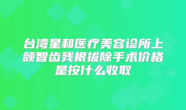 台湾星和医疗美容诊所上颌智齿残根拔除手术价格是按什么收取