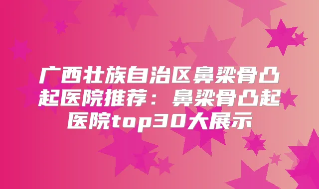 广西壮族自治区鼻梁骨凸起医院推荐:鼻梁骨凸起医院top30大展示