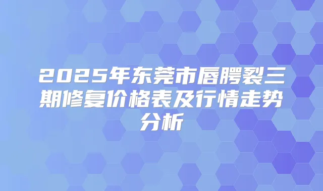 2025年东莞市唇腭裂三期修复价格表及行情走势分析