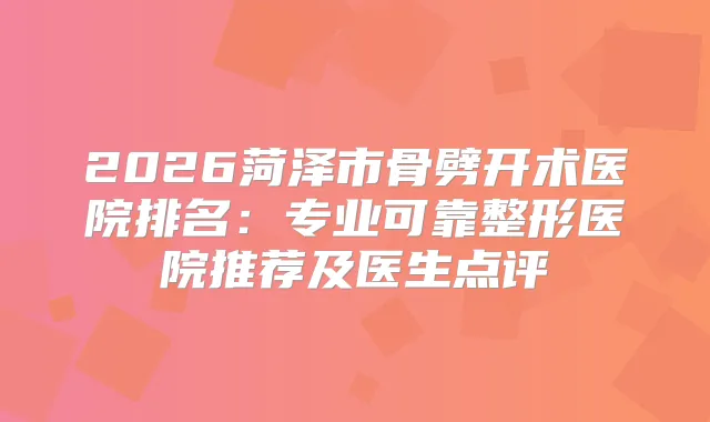 2026菏泽市骨劈开术医院排名:专业可靠整形医院推荐及医生点评
