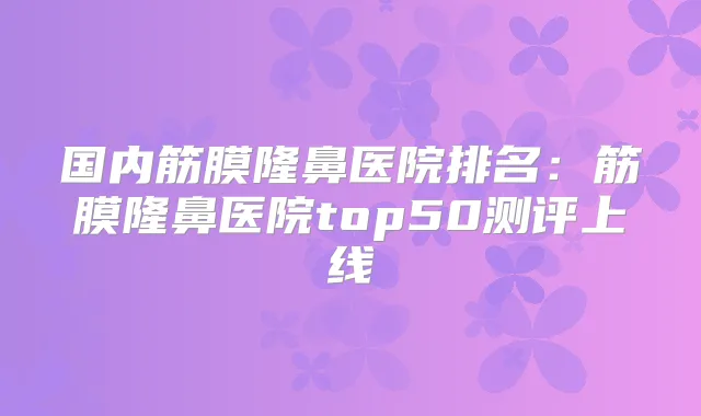 国内筋膜隆鼻医院排名：筋膜隆鼻医院top50测评上线