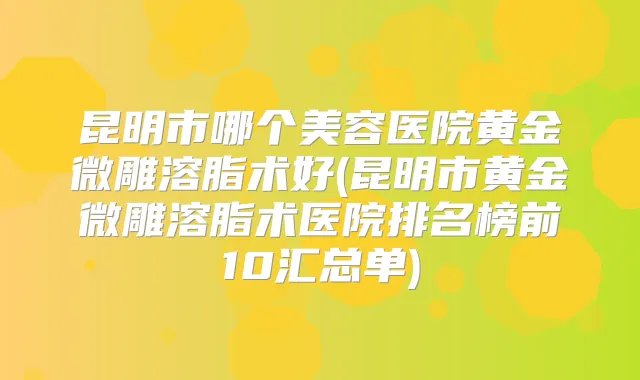 昆明市哪个美容医院黄金微雕溶脂术好(昆明市黄金微雕溶脂术医院排名榜前10汇总单)