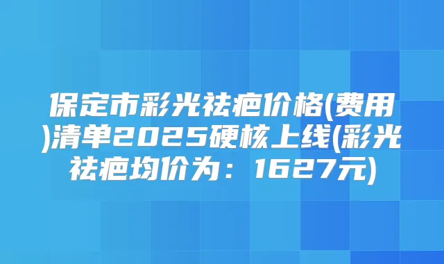 保定市彩光祛疤价格(费用)清单2025硬核上线(彩光祛疤均价为:1627元)