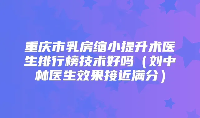 重庆市乳房缩小提升术医生排行榜技术好吗（刘中林医生效果接近满分）