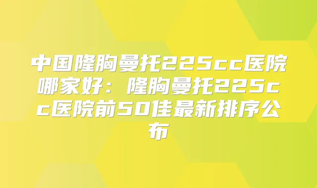 中国隆胸曼托225cc医院哪家好：隆胸曼托225cc医院前50佳新排序公布