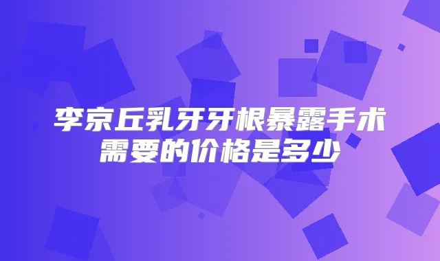 李京丘乳牙牙根暴露手术需要的价格是多少