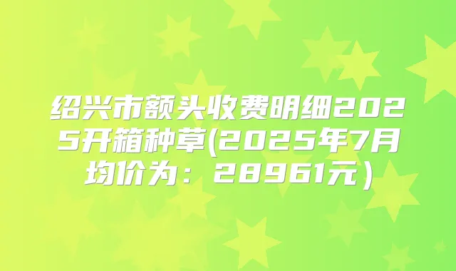 绍兴市额头收费明细2025开箱种草(2025年7月均价为:28961元)