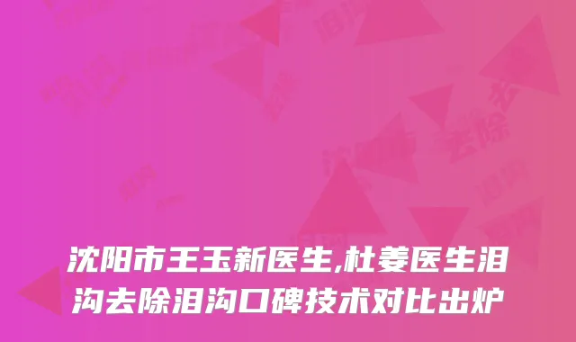 沈阳市王玉新医生,杜姜医生泪沟去除泪沟口碑技术对比出炉