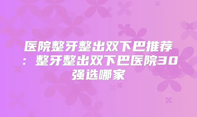 医院整牙整出双下巴推荐：整牙整出双下巴医院30强选哪家