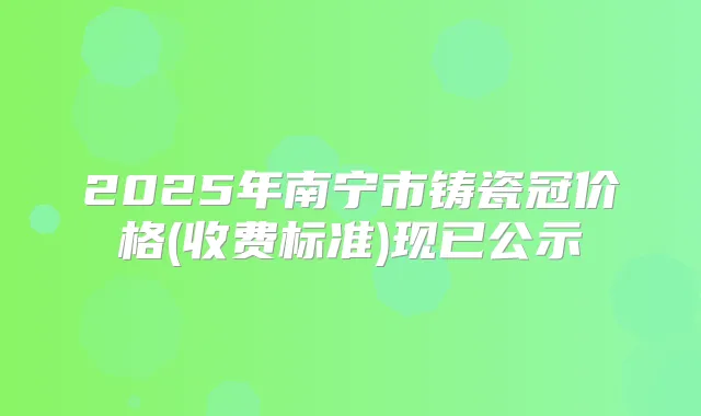2025年南宁市铸瓷冠价格(收费标准)现已公示
